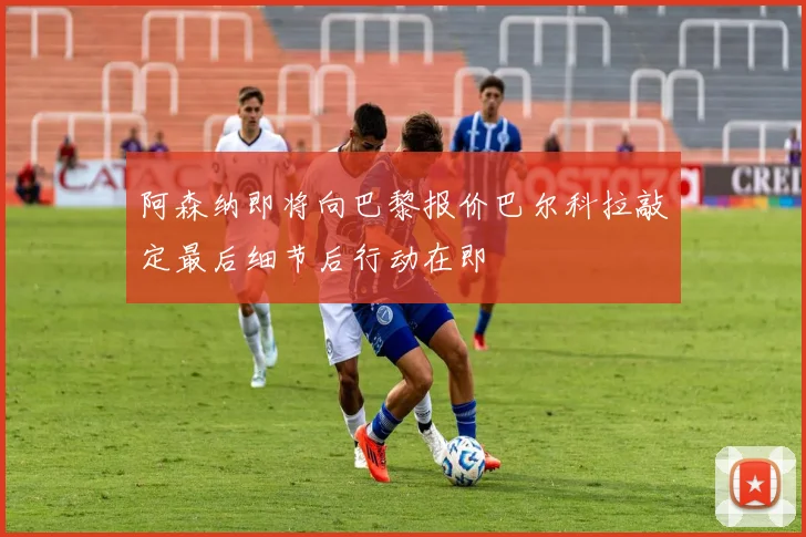 阿森纳即将向巴黎报价巴尔科拉敲定最后细节后行动在即
