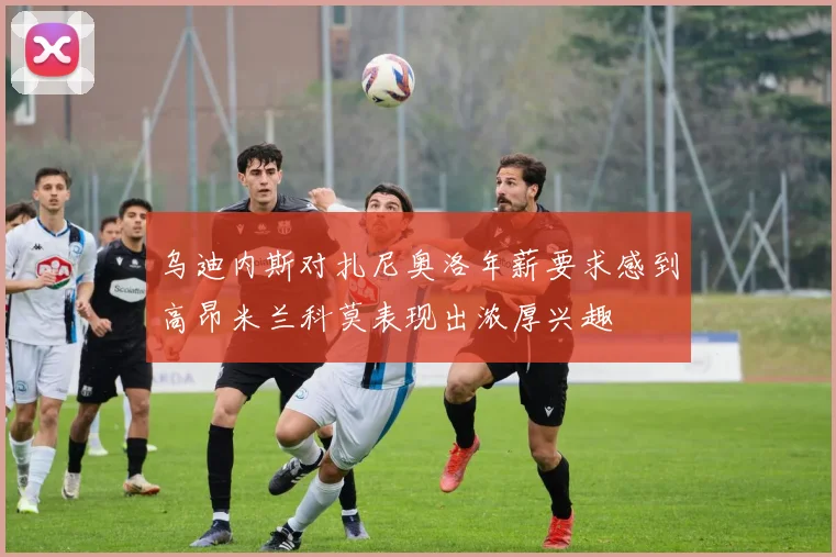 乌迪内斯对扎尼奥洛年薪要求感到高昂米兰科莫表现出浓厚兴趣