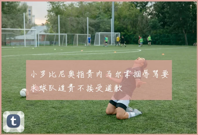 小罗比尼奥指责内马尔掌掴辱骂要求球队追责不接受道歉