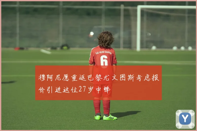 穆阿尼愿重返巴黎尤文图斯考虑报价引进这位27岁中锋