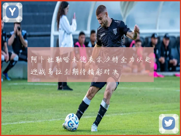 阿卜杜勒哈米德表示沙特全力以赴迎战乌拉圭期待精彩对决