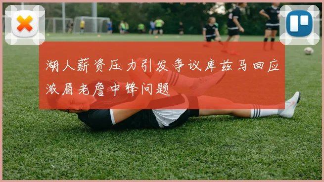 湖人薪资压力引发争议库兹马回应浓眉老詹中锋问题