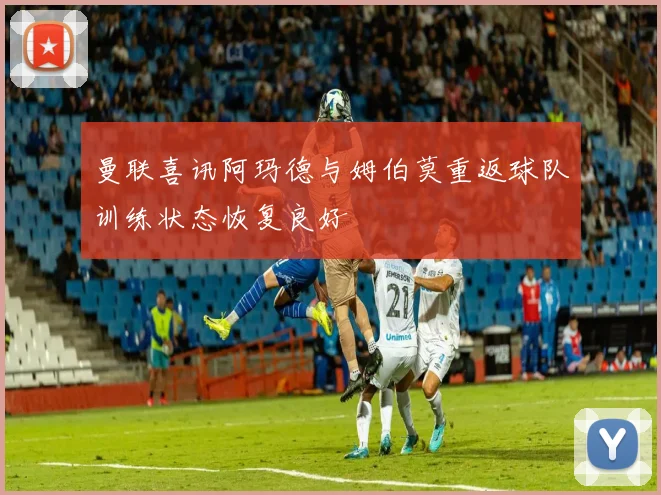 曼联喜讯阿玛德与姆伯莫重返球队训练状态恢复良好