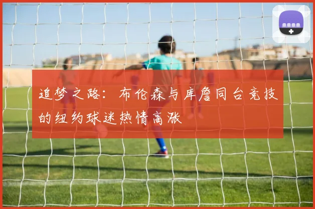 追梦之路：布伦森与库詹同台竞技的纽约球迷热情高涨