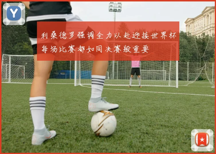 利桑德罗强调全力以赴迎接世界杯每场比赛都如同决赛般重要