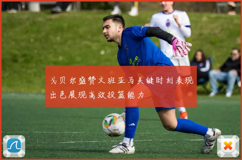 戈贝尔盛赞文班亚马关键时刻表现出色展现高效投篮能力
