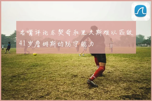 名嘴评论东契奇和里夫斯难以匹敌41岁詹姆斯的防守能力