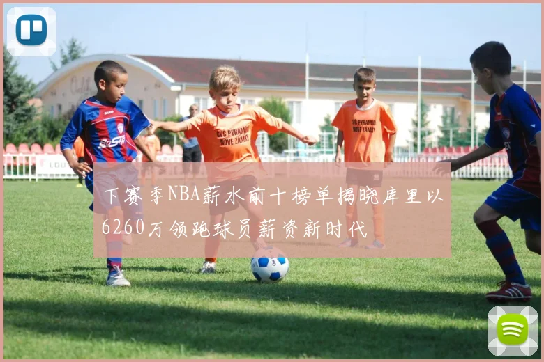 下赛季NBA薪水前十榜单揭晓库里以6260万领跑球员薪资新时代