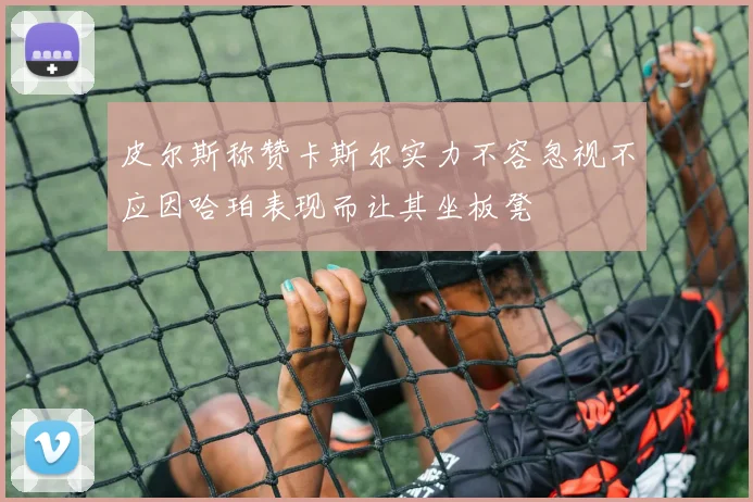 皮尔斯称赞卡斯尔实力不容忽视不应因哈珀表现而让其坐板凳