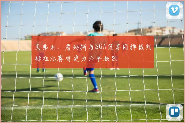 贝弗利：詹姆斯与SGA若享同样裁判标准比赛将更为公平激烈