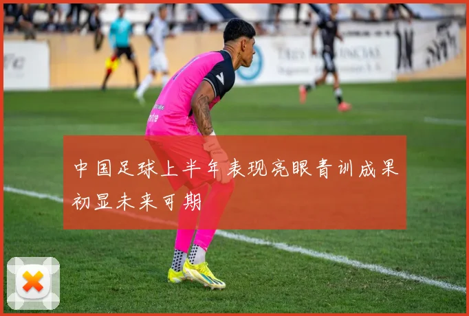 中国足球上半年表现亮眼青训成果初显未来可期