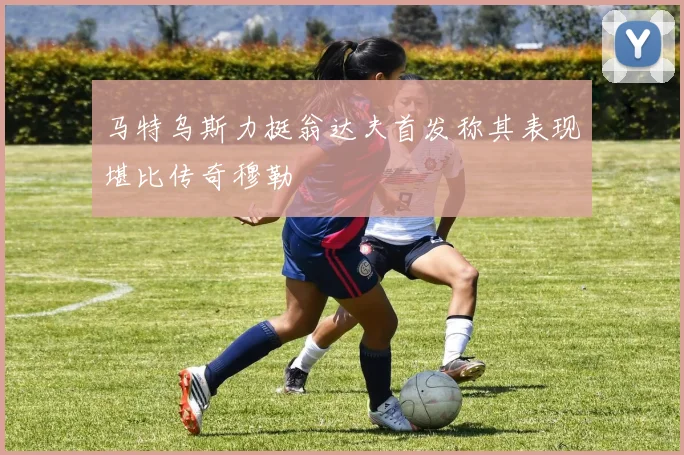 马特乌斯力挺翁达夫首发称其表现堪比传奇穆勒