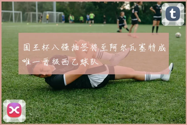 国王杯八强抽签将至阿尔瓦塞特成唯一晋级西乙球队