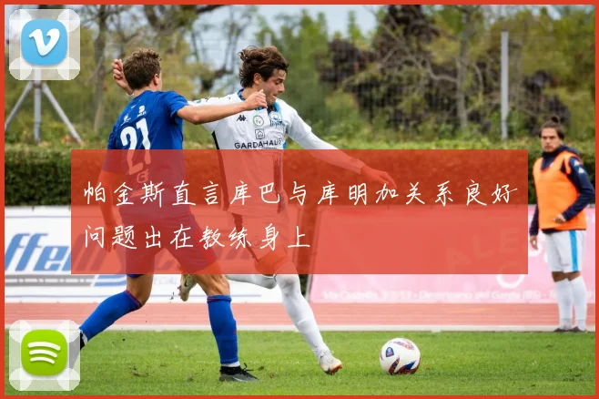 帕金斯直言库巴与库明加关系良好问题出在教练身上