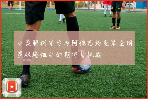 小莫解析字母与阿德巴约重聚全明星双塔组合的期待与挑战