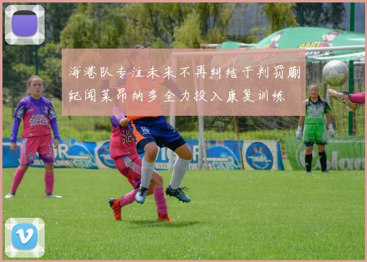 海港队专注未来不再纠结于判罚蒯纪闻莱昂纳多全力投入康复训练