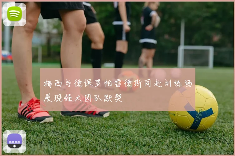 梅西与德保罗帕雷德斯同赴训练场展现强大团队默契