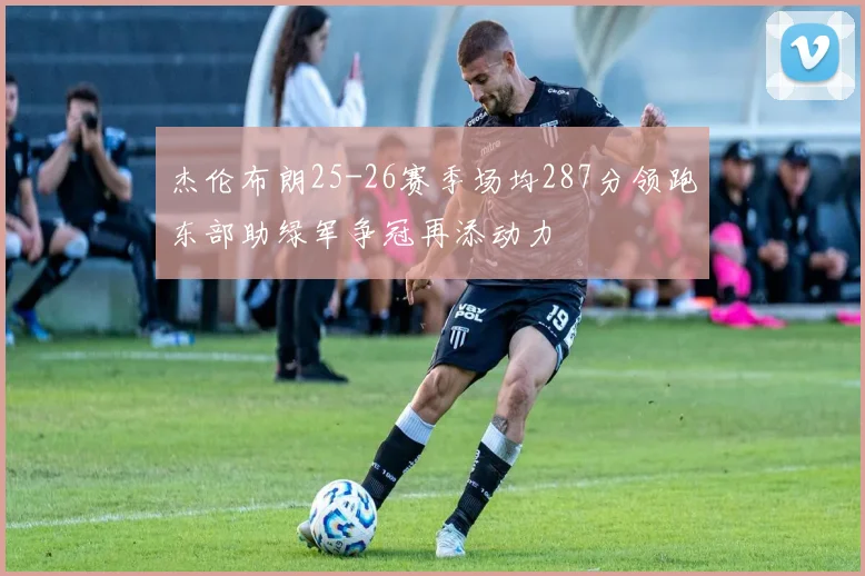 杰伦布朗25-26赛季场均287分领跑东部助绿军争冠再添动力