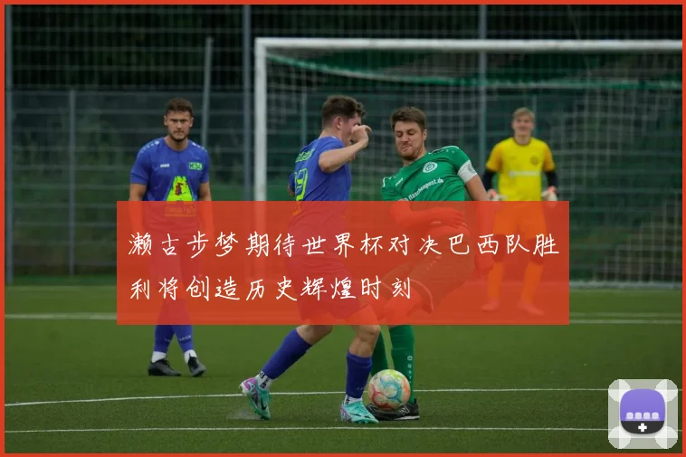 濑古步梦期待世界杯对决巴西队胜利将创造历史辉煌时刻