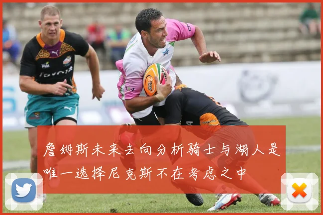 詹姆斯未来去向分析骑士与湖人是唯一选择尼克斯不在考虑之中